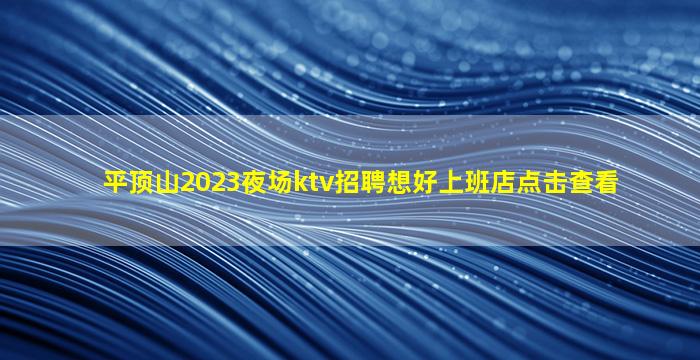 平顶山2023夜场ktv招聘想好上班店点击查看